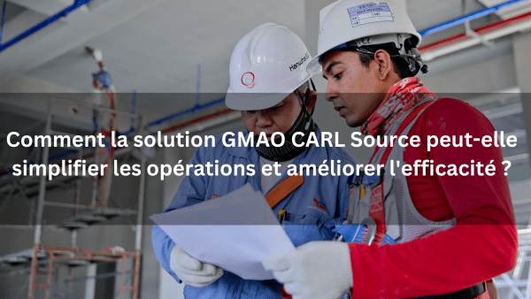 COMMENT LA SOLUTION GMAO CARL SOURCE PEUT-ELLE SIMPLIFIER LES OPÉRATIONS ET AMÉLIORER L’EFFICACITÉ ?